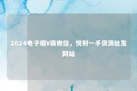 2024电子烟V商微信，悦刻一手货源批发网站