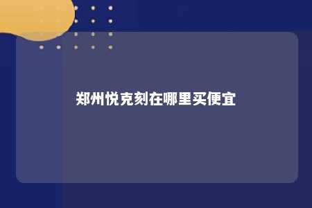 郑州悦克刻在哪里买便宜